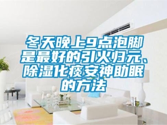 企業(yè)新聞冬天晚上9點泡腳是最好的引火歸元、除濕化痰安神助眠的方法