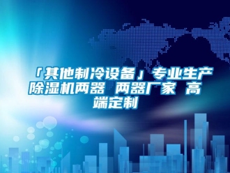 企業新聞「其他制冷設備」專業生產除濕機兩器 兩器廠家 高端定制