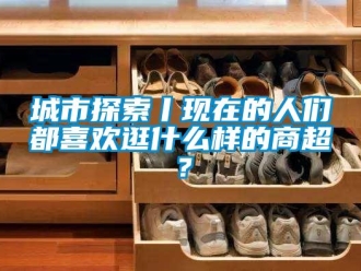 企業新聞城市探索丨現在的人們都喜歡逛什么樣的商超？