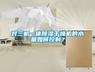 行業(yè)新聞對三機一體除濕干燥機的水量如何控制？