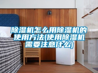行業新聞除濕機怎么用除濕機的使用方法(使用除濕機需要注意什么)