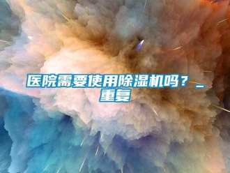 行業新聞醫院需要使用除濕機嗎？_重復