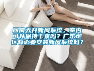 企業新聞回南天開新風系統，室內可以保持干爽嗎？廣東地區有必要安裝新風系統嗎？