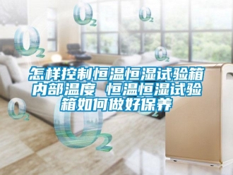 知識百科怎樣控制恒溫恒濕試驗箱內部溫度 恒溫恒濕試驗箱如何做好保養