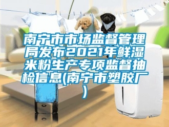企業(yè)新聞南寧市市場(chǎng)監(jiān)督管理局發(fā)布2021年鮮濕米粉生產(chǎn)專項(xiàng)監(jiān)督抽檢信息(南寧市塑膠廠)