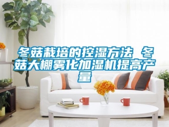 企業新聞冬菇栽培的控濕方法 冬菇大棚霧化加濕機提高產量