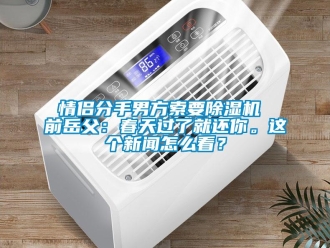 行業(yè)新聞情侶分手男方索要除濕機 前岳父：春天過了就還你。這個新聞怎么看？